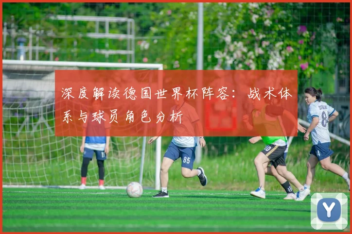 深度解读德国世界杯阵容:战术体系与球员角色分析
