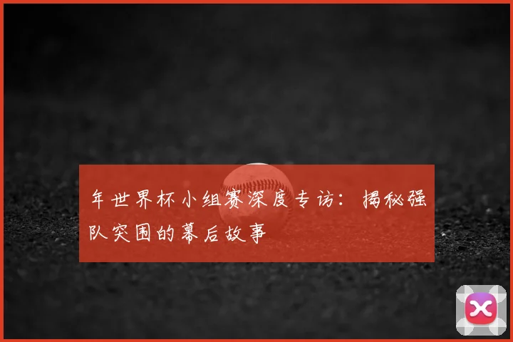 年世界杯小组赛深度专访：揭秘强队突围的幕后故事