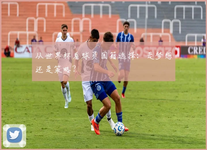 从世界杯看球员国籍选择：是梦想还是策略？