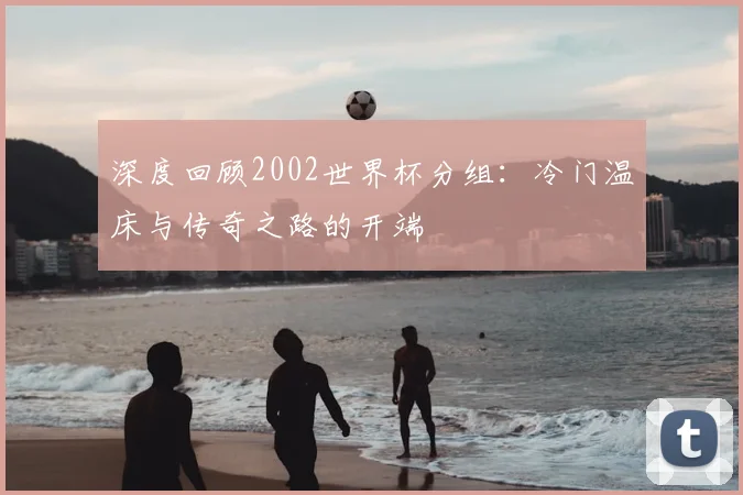 深度回顾2002世界杯分组：冷门温床与传奇之路的开端