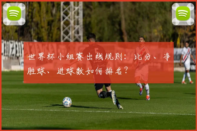 世界杯小组赛出线规则:比分、净胜球、进球数如何排名?