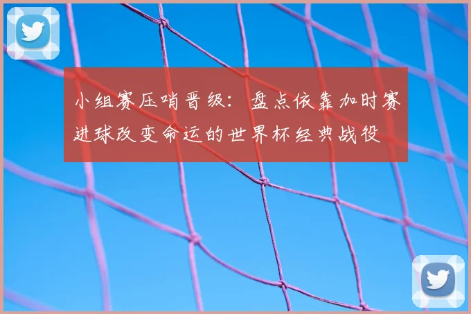 小组赛压哨晋级：盘点依靠加时赛进球改变命运的世界杯经典战役