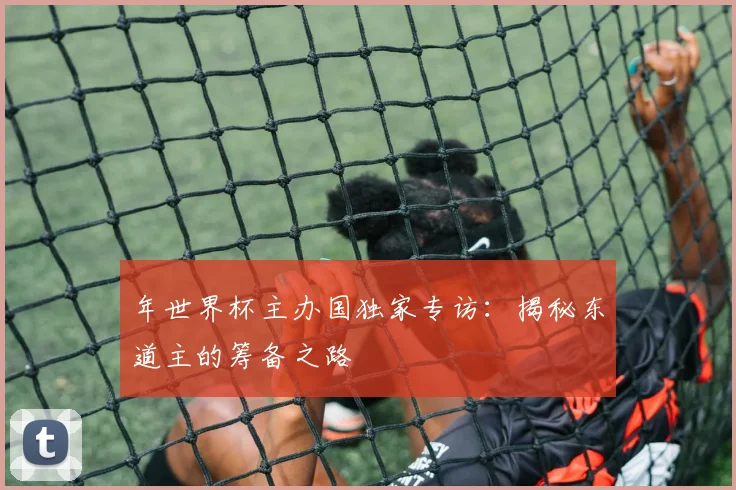 年世界杯主办国独家专访：揭秘东道主的筹备之路
