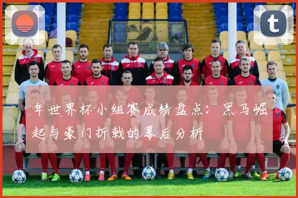 年世界杯小组赛成绩盘点:黑马崛起与豪门折戟的幕后分析
