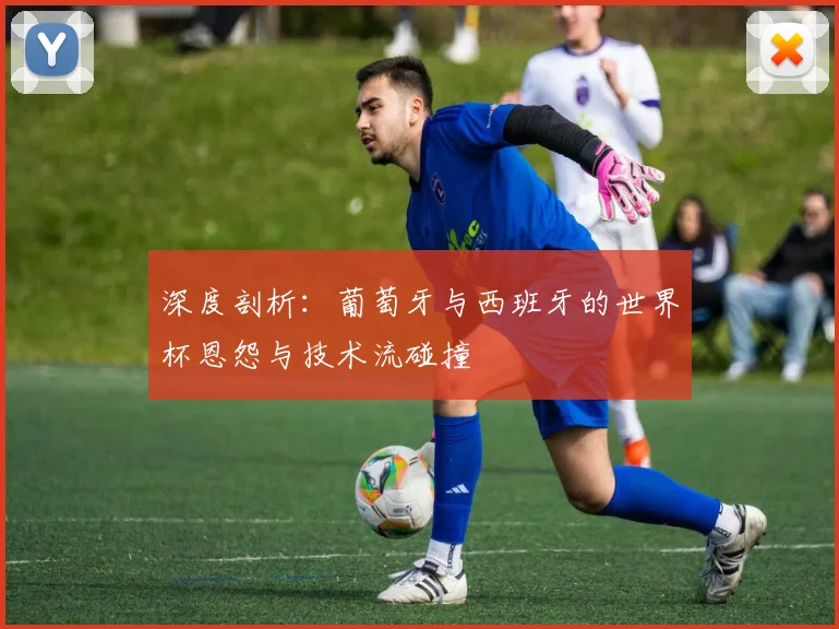 深度剖析：葡萄牙与西班牙的世界杯恩怨与技术流碰撞